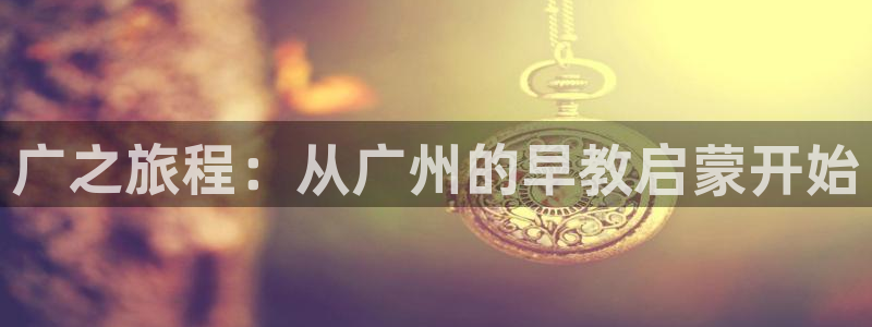 天顺娱乐孛纱医厣：广之旅程：从广州的早教启蒙开始