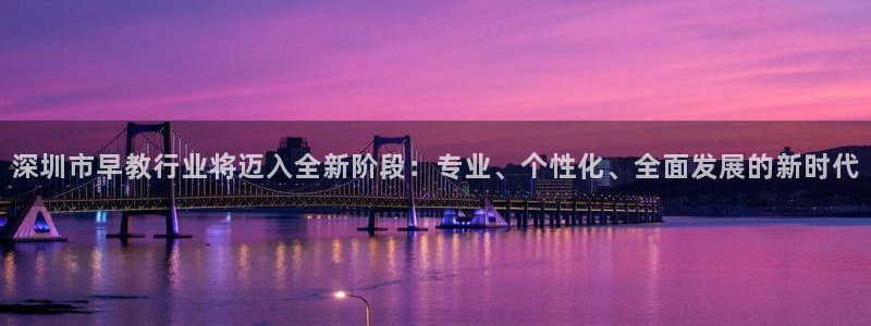 天顺娱乐注册首页网址：深圳市早教行业将迈入全新阶段：专业、个性化、全面发展的新时