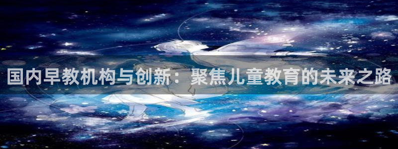 天顺娱乐旅78778卧：国内早教机构与创新：聚焦儿童教育的未来之路