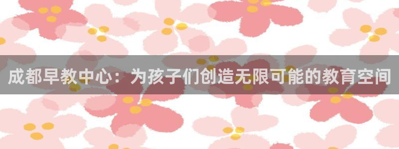 天顺娱乐 老t板51828：成都早教中心：为孩子们创造无限可能的教育空间